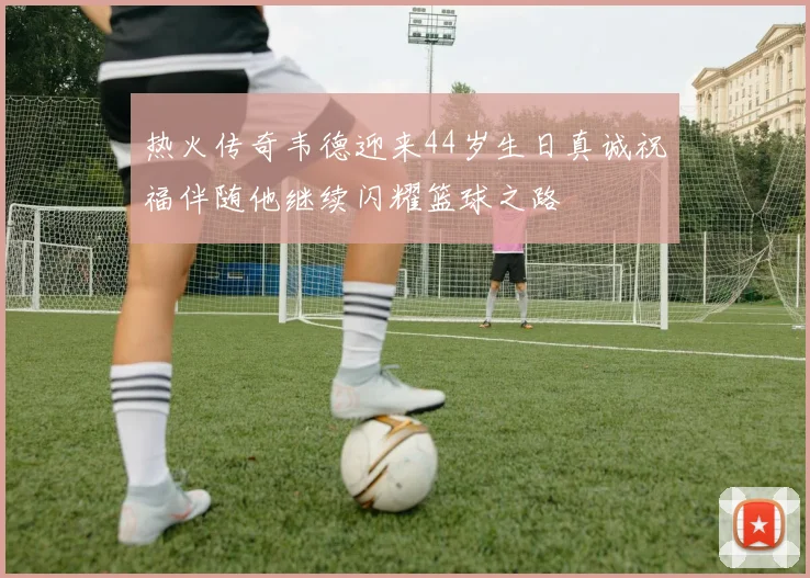 热火传奇韦德迎来44岁生日真诚祝福伴随他继续闪耀篮球之路