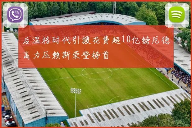 后温格时代引援花费超10亿镑厄德高力压赖斯荣登榜首