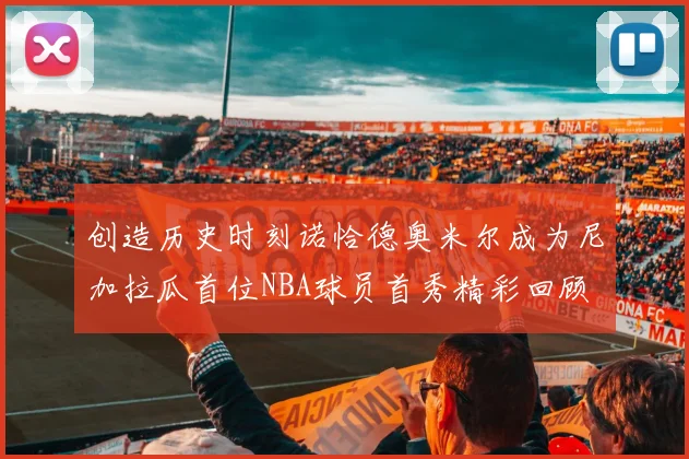 创造历史时刻诺恰德奥米尔成为尼加拉瓜首位NBA球员首秀精彩回顾