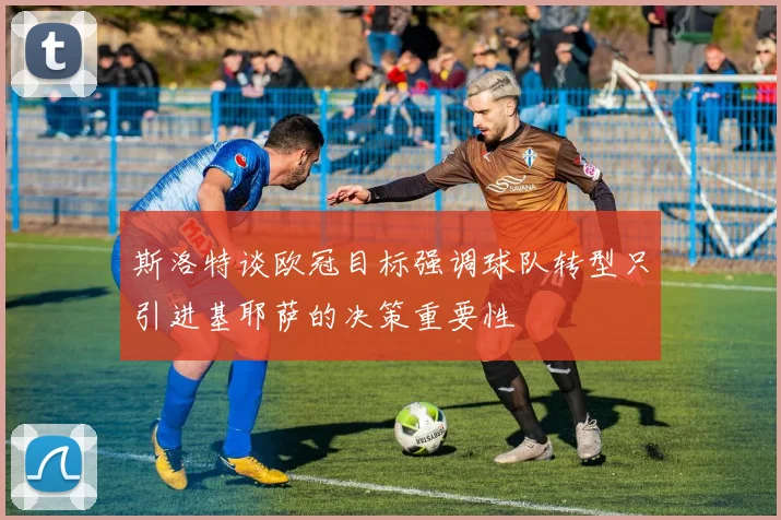 斯洛特谈欧冠目标强调球队转型只引进基耶萨的决策重要性
