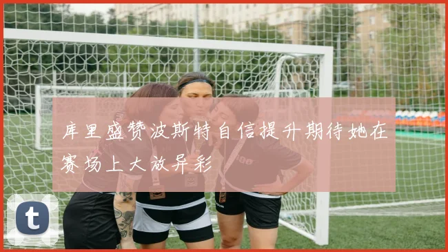 库里盛赞波斯特自信提升期待她在赛场上大放异彩