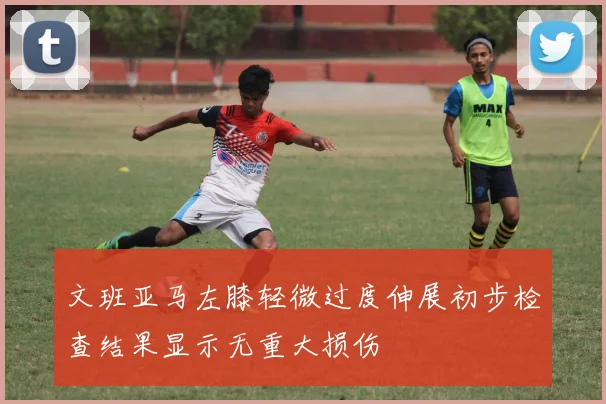 文班亚马左膝轻微过度伸展初步检查结果显示无重大损伤
