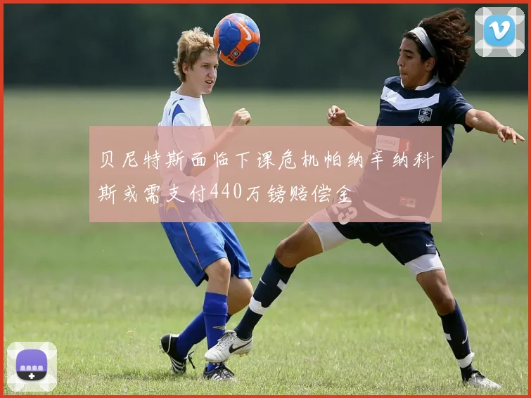 贝尼特斯面临下课危机帕纳辛纳科斯或需支付440万镑赔偿金