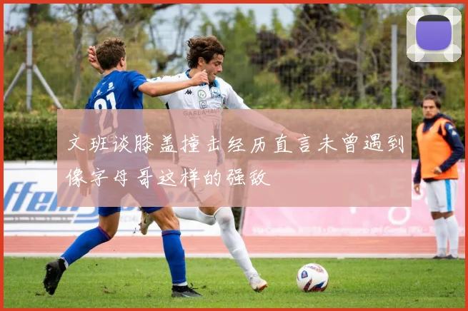 文班谈膝盖撞击经历直言未曾遇到像字母哥这样的强敌
