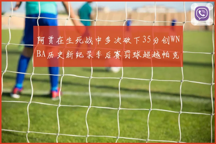 阿贾在生死战中多次砍下35分创WNBA历史新纪录季后赛罚球超越帕克荣登第五位