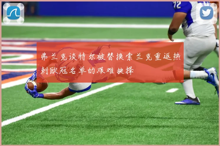 弗兰克谈特尔被替换索兰克重返热刺欧冠名单的艰难抉择