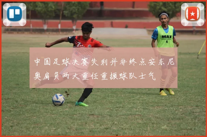 中国足球决赛失利并非终点安东尼奥肩负两大重任重振球队士气
