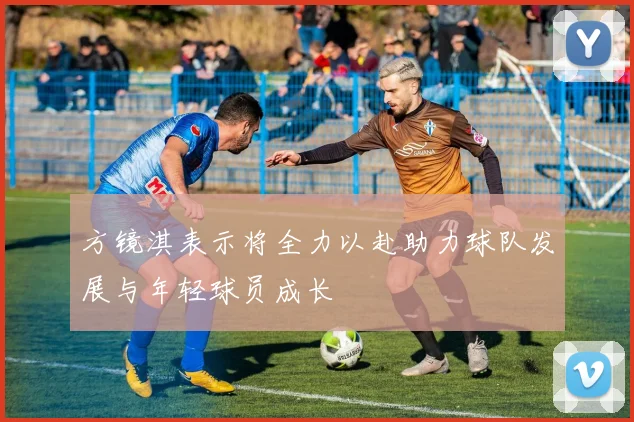 方镜淇表示将全力以赴助力球队发展与年轻球员成长