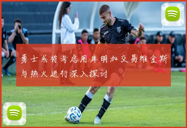 勇士或将考虑用库明加交易维金斯与热火进行深入探讨