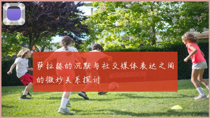 萨拉赫的沉默与社交媒体表达之间的微妙关系探讨