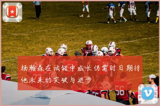 杨瀚森在试错中成长仍需时日期待他未来的突破与进步