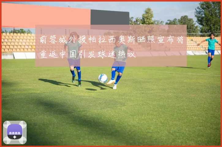 前蓉城外援帕拉西奥斯晒照宣布将重返中国引发球迷热议