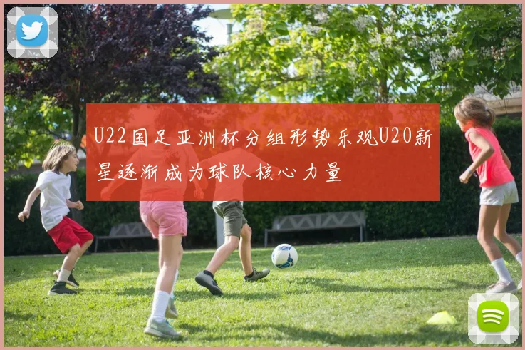 U22国足亚洲杯分组形势乐观U20新星逐渐成为球队核心力量