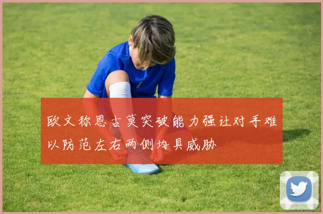 欧文称恩古莫突破能力强让对手难以防范左右两侧均具威胁