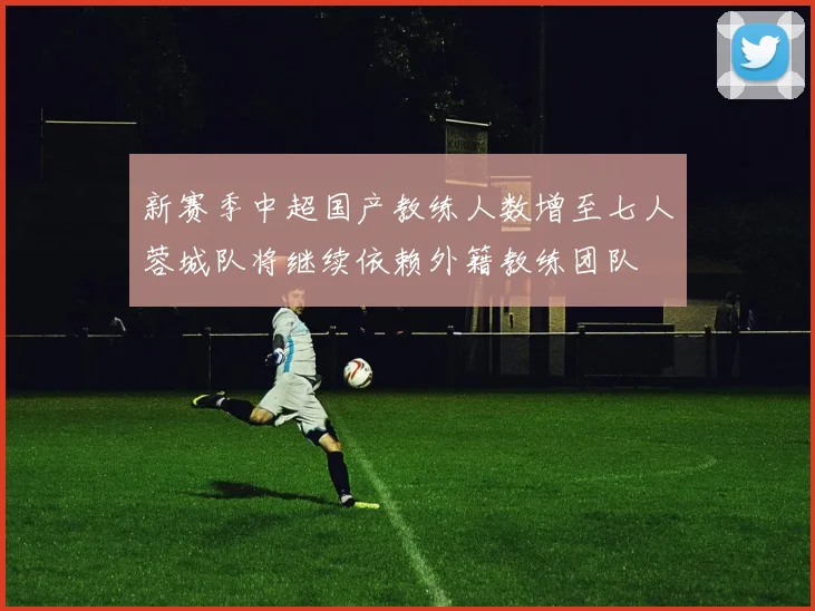 新赛季中超国产教练人数增至七人蓉城队将继续依赖外籍教练团队