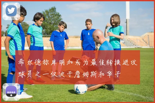 希尔德称库明加或为最佳转换进攻球员之一仅次于詹姆斯和华子