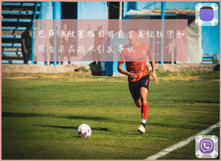 巴萨惨败塞维旧将直言高位防守如同自杀式战术引发争议
