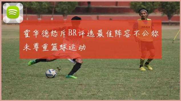 霍华德怒斥BR评选最佳阵容不公称未尊重篮球运动