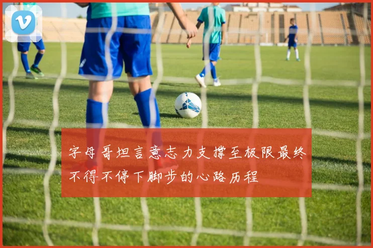 字母哥坦言意志力支撑至极限最终不得不停下脚步的心路历程