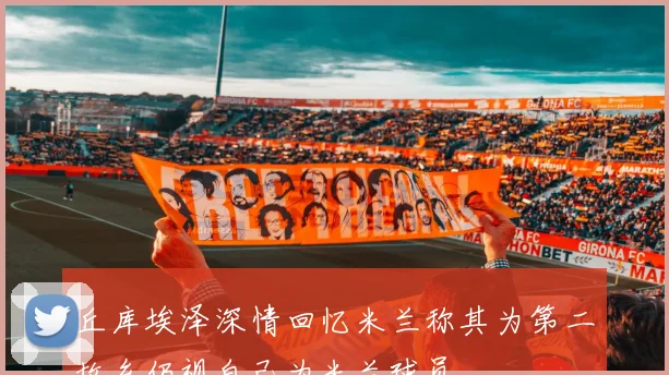 丘库埃泽深情回忆米兰称其为第二故乡仍视自己为米兰球员