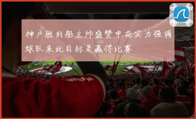神户胜利船主帅盛赞申花实力强调球队来此目标是赢得比赛
