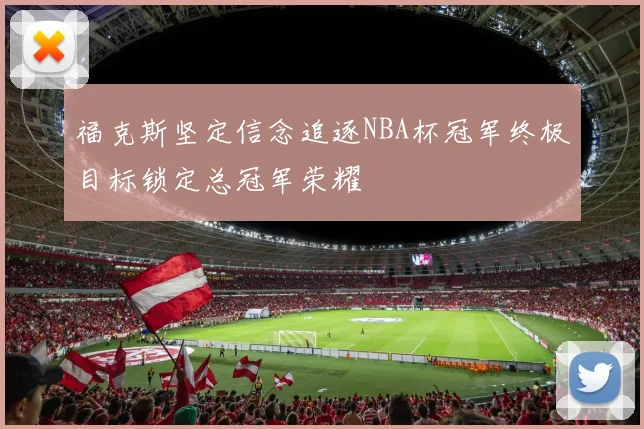 福克斯坚定信念追逐NBA杯冠军终极目标锁定总冠军荣耀