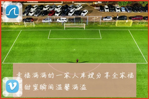 幸福满满的一家人库嫂分享全家福照甜蜜瞬间温馨满溢